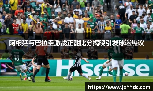 阿根廷与巴拉圭激战正酣比分揭晓引发球迷热议